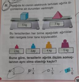 11. Aşağıda iki cismin elektronik tartıdaki ağırlık öl-
çümlerine ait durumları verilmiştir.
5 kg
Bu terazilerden her birine aşağıdaki ağırlıklar-
dan rastgele birer tane koyulacaktır.
AJ
7 kg
2 kg
3.kg
4 kg
Buna göre, terazilerin ağırlık ölçüm sonuç-
larının aynı olma olasılığı kaçtır?
BA
3.
(C)=1/12
5
-5 kg
D)
1
6
10