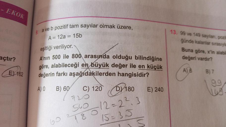 pr
EKOK
açtır?
E) 162
9 a ve b pozitif tam sayılar olmak üzere,
A = 12a = 15b
eşitliği veriliyor.
A'nın 500 ile 800 arasında olduğu bilindiğine
göre, alabileceği en büyük değer ile en küçük
değerin farkı aşağıdakilerden hangisidir?
A) O B) 60
C) 120 180
D)