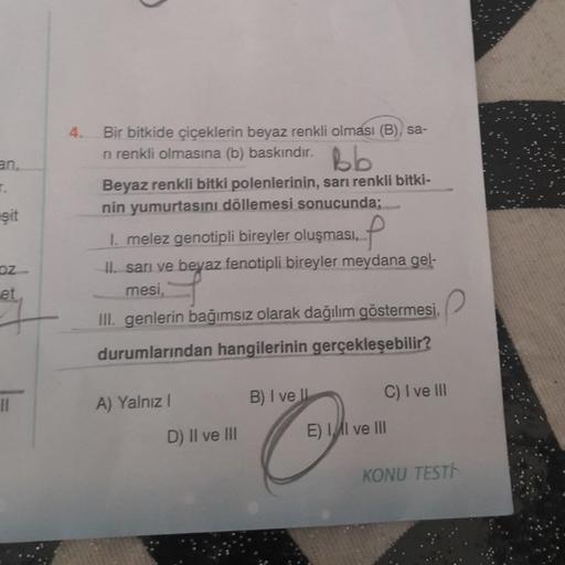 T.
-şit
oz
et
11
4. Bir bitkide çiçeklerin beyaz renkli olması (B), sa-
ri renkli olmasına (b) baskındır.
bb
Beyaz renkli bitki polenlerinin, sarı renkli bitki-
nin yumurtasını döllemesi sonucunda;
1. melez genotipli bireyler oluşması.
II. sarı ve beyaz fe