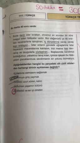 TYT / TÜRKÇE
50 dakika 30
TÜRKÇE TE
Bu testte 40 soru vardır.
1. Bizde derin izler bırakan, zihnimizi en azından bir süre
meşgul eden hikâyeler vardır. Bizi olağanüstü ya da sıra-
dan karakterlerle tanıştıran, iç dünyalarına yavaş yavaş
kapı aralayan... İster onların gündelik uğraşlarına ister
heyecanlı maceralarına katılalım, bizi insana has dav-
ranış ve duygularla yüzleştiren... Başkasında kendimizi
bulduğumuz, yabancıyı tanış kılan, içimize işleyen bu hikâ-
yeleri çocuklarımıza sevdirmenin bir yolunu bulmalıyız.
Aşağıdakilerden hangisi bu parçadaki altı çizili sözler-
den herhangi birinin açıklaması değildir?
A) Earkına varmasını sağlamak
Konuya giriş yapmak
Etkisi uzun süren, kalıcı
D Ruhsal yaşamın bütünü
ENitelikli ve en iyi cinsten