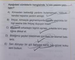 1. Aşağıdaki cümlelerin hangisinde “ki”nin yazımı yan-
lıştır?
A) Kimseden beklediği yardımı bulamamıştı hâlbuki
kendisi hepsine yardım etmişti.
B) İhtiyar, kimseyle geçinemiyordu oysaki yaşlılıkta bir
hişt sesine bile ihtiyaç duyuyor insah.
C) Mademki arkadaştır kişinin aynası, o halde kimi seç-
tiğine dikkat et.
D) Bildiğimiz şeyleri bilebilmek için illaki bir alamet bek-
leriz.
E) Sen dünyayı bir gül bahçesi sanki her güzel koku
seni bulsun.