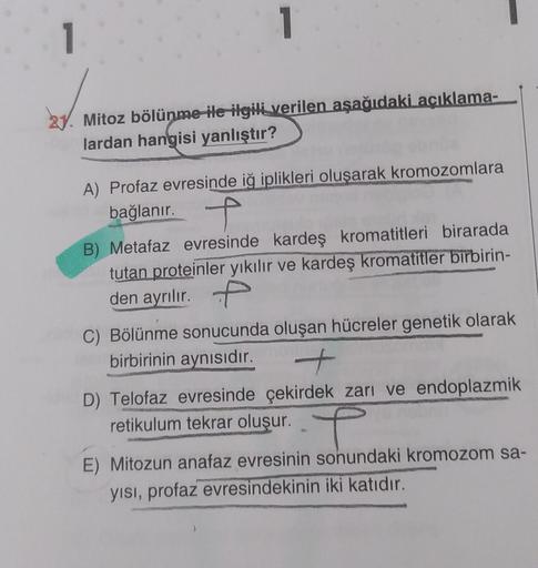 1
Mitoz bölünme ile ilgili verilen aşağıdaki açıklama-
lardan hangisi yanlıştır?
1
A) Profaz evresinde iğ iplikleri oluşarak kromozomlara
bağlanır.
f
B) Metafaz evresinde kardeş kromatitleri birarada
tutan proteinler yıkılır ve kardeş kromatitler birbirin-