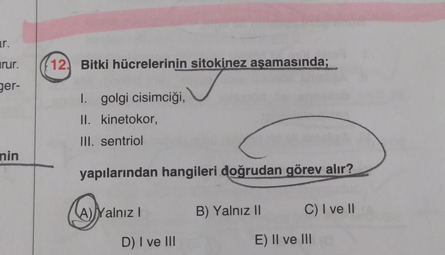 ar.
irur.
ger-
nin
12 Bitki hücrelerinin sitokinez aşamasında;
I. golgi cisimciği,
II. kinetokor,
III. sentriol
yapılarından hangileri doğrudan görev alır?
A) Yalnız I
D) I ve III
B) Yalnız II
C) I ve II
E) II ve III