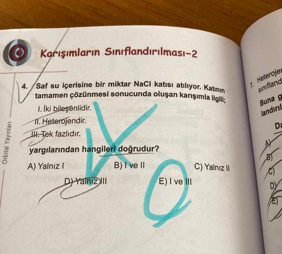 Orbital Yayınları
O Karışımların Sınıflandırılması-2
4. Saf su içerisine bir miktar NaCI katısı atılıyor. Katının
tamamen çözünmesi sonucunda oluşan karışımla ilgili;
1. İki bileşenlidir.
IT. Heterojendir.
Tek fazlıdır.
yargılarından hangileri doğrudur?
A)