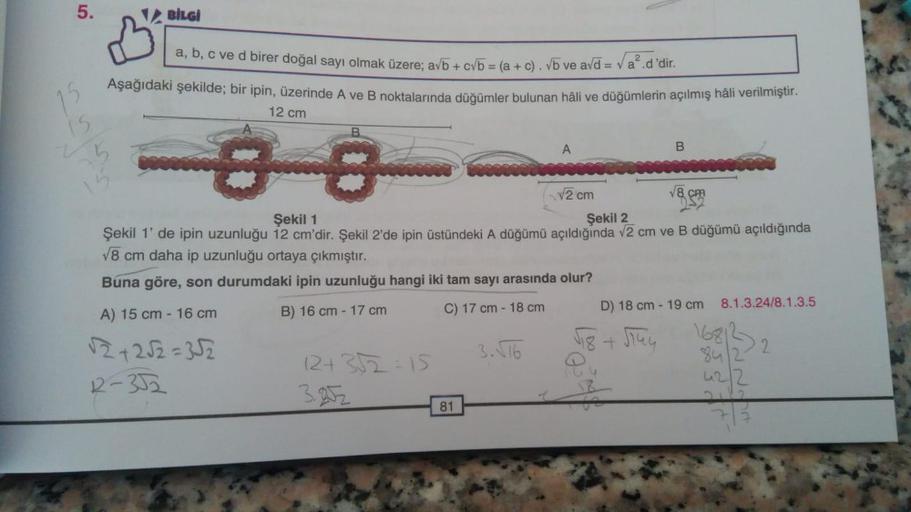 5.
15
15
BİLGİ
a, b, c ve d birer doğal sayı olmak üzere; a√b+c√b = (a + c). √b ve a√d = √a².d'dir.
Aşağıdaki şekilde; bir ipin, üzerinde A ve B noktalarında düğümler bulunan hâli ve düğümlerin açılmış hâli verilmiştir.
12 cm
ja
B
12+ 3√2=15
3.252
81
A
Şek