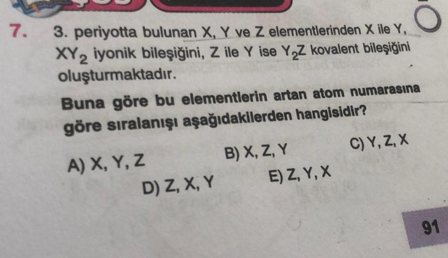 7.
3. periyotta bulunan X, Y ve Z elementlerinden X ile Y,
XY2 iyonik bileşiğini, Z ile Y ise Y₂Z kovalent bileşiğini
oluşturmaktadır.
Buna göre bu elementlerin artan atom numarasına
göre sıralanışı aşağıdakilerden hangisidir?
C) Y, Z, X
A) X, Y, Z
D) Z, X