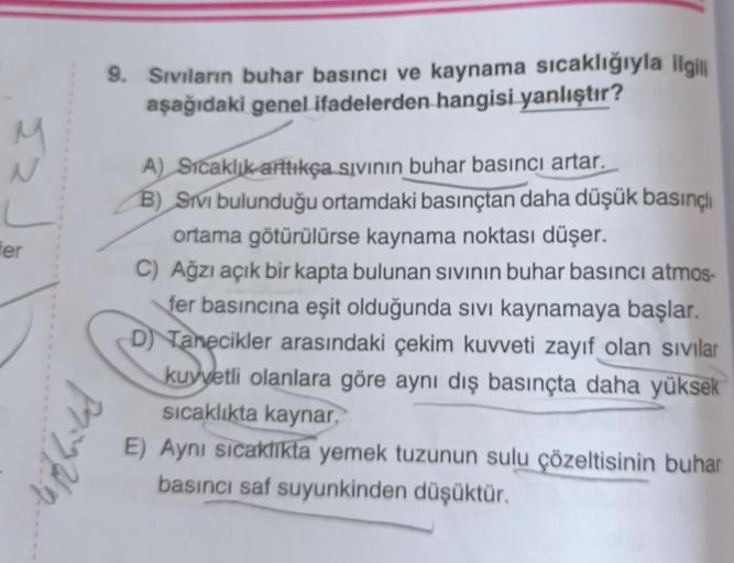 N
fer
9. Sıvıların buhar basıncı ve kaynama sıcaklığıyla ilgili
aşağıdaki genel ifadelerden hangisi yanlıştır?
Prin
A) Sıcaklık arttıkça sıvının buhar basıncı artar.
B) Svi bulunduğu ortamdaki basınçtan daha düşük basınçlı
ortama götürülürse kaynama noktas