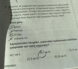 7.
insanlar, ilk çağlardan beri kayaçları özelliklerine göre çeşitli
alanlarda kullanmışlardır. Kullanılacak kayaç, ihtiyaçlara gö-
re değişmektedir. Örneğin bina temellerinin inşası, dalga kı-
ran yapımı, heykel yapımı ve kaldırım taşı döşeme işlerinde
aşınmaya karşı dayanıklı sert kayaçlara ihtiyaç vardır.
Buna göre;
granit,
Imermer,
kil taşı,
W. volkanik tüf
kayaçlarından hangileri, yukarıdaki açıklamada belirtilen
çalışmalar için daha uygundur?
A) I ve II
B) I ve III
TYT072223
D) II ve IV
E) III ve IV
C) II ve