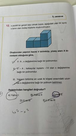 12. x pozitif bir gerçel sayı olmak üzere, aşağıdaki yapı bir ayrıtı
x birim olan özdeş küplerle oluşturulmuştur.
Oluşturulan yapının hacmi V birimküp, yüzey alanı A bi-
rimkare olduğuna göre,
1. DENEME
uv.
V. V.A ; x değişkenine bağlı bir polinomdur.
- A ; katsayılar toplamı -14 olan x değişkenine
bağlı bir polinomdur.
III. Yapının birbirine en uzak iki köşesi arasındaki uzun-
Muk x değişkenine bağlı bir polinom belirtmez.
ifadelerinden hangileri doğrudur?
A) Yalnız I
B) Yalnız II
D) ILve
4x3-x²
CHETT
E) I, II ve III
CALVIO U