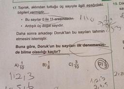 17. Toprak, aklından tuttuğu üç sayıyla ilgili aşağıdaki
bilgileri vermiştir.
●
●
Bu sayılar 0 ile 11 arasındadır.
Ardışık üç doğal sayıdır.
Daha sonra arkadaşı Doruk'tan bu sayıları tahmin
etmesini istemiştir.
Buna göre, Doruk'un bu sayıları ilk denemesin-
de bilme olasılığı kaçtır?
A) O
112,3
sib
-
B) /
C) TO
3
10
(D)
19. Dik
sa
833
1213
3,4,5
√
E
218