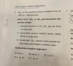 su
Oluşum Entalpisi ve Tepkime Entalpisi Hesabı
5. SO₂ ve SO3 gazlarının oluşum entalpileri sırası ile
-300 ve -400 kj/mol dür.
NK'da 44,8 L SO₂ ve SO, gaz karışımının tam
yanması ile ilgili;
I. Karışımın hacimce % 75 i SO, gazı ise 50 kj
ısı açığa çıkar.
II. Karışımdaki gazların molekül sayıları eşitse
200 kj isi açığa çıkar.
III. Karışımdaki SO₂ gazının molce yüzdesi art-
tıkça açığa çıkan toplam isi miktarı azalır.
ifadelerinden hangileri doğrudur?
A) Yalnız I
D) II ve III
B) Yalnız II
E) I ve III
C) I ve II
7. CC
Ca
H₂
tep
de
Bu
Ca
te
A)
D