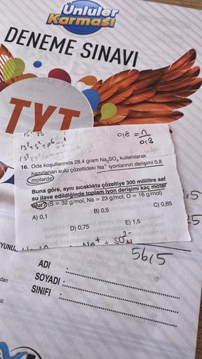 TYT
IS
Ünlüler
Karmasi
DENEME SINAVI
dan
iz.
API TEPIAD
YUNUL
15²25²20625
15² 15/05
16. Oda koşullarında 28,4 gram Na₂SO4 kullanılarak
hazırlanan sulu çözeltideki Na+ iyonlarının derişimi 0,8
molardır
Buna göre, aynı sıcaklıkta çözeltiye 300 mililitre saf