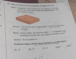 k
le
5
10. Metin ile Serkan arasında aşağıdaki konuşma geçmiştir.
Metin: "Aşağıdaki pizza kutusunun bir kenarının uzunluğu
x birim olan kare biçimindeki üst yüzeyinin alanını tah-
min edebilir misin?”
Serkan: "Tahminime göre karenin alanı 4 ile 9 birimkare ara-
sındadır."
Metin: "Doğru bildin. Bu tahmine göre 1 – x² ifadesinin ala-
bileceği en büyük tam sayı değerini bulabilir misin?”
Serkan: "Evet bulabilirim."
Problemi doğru olarak çözen Serkan'ın cevabı kaçtır?
A) -4
D) 2
B) -3
x229
C) -2
E3