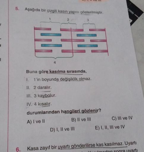 r
I
5. Aşağıda bir çizgili kasin yapısı gösterilmiştir.
1
44
4
2
TH
3
Buna göre kasılma sırasında,
1. 1'in boyunda değişiklik olmaz.
II. 2 daralır.
III. 3 kaybolur.
IV. 4 kısalır.
durumlarından hangileri gözlenir?
A) I ve II
B) II ve III
D) I, II ve III
(Y