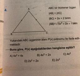 Slün
4.
B
A
C
D) 2x² + 2x
ABC bir ikizkenar üçgen
|AB| = |AC|
|BC| = 2x + 2 birim
|AB| = √√5x²+2x+1 birim
Yukarıdaki ABC üçgeninin alanı P(x) poljnomu ile ifade edil-
mektedir.
Buna göre, P(x) aşağıdakilerden hangisine eşittir?
A) 4x² + 4x
B) 4x² + 2x
C) 4x²
E) 2x²