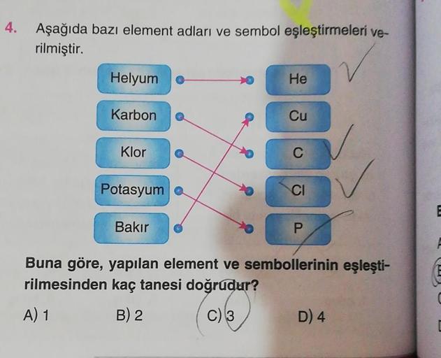 4. Aşağıda bazı element adları ve sembol eşleştirmeleri ve-
rilmiştir.
Helyum
Karbon
Klor
Potasyum
Bakır
He
Cu
C
CI
P
Buna göre, yapılan element ve sembollerinin eşleşti-
rilmesinden kaç tanesi doğrudur?
A) 1
B) 2
C) 3
D) 4
C