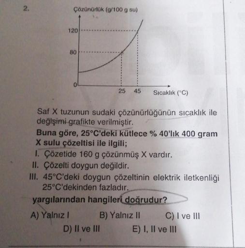 2.
Çözünürlük (g/100 g su)
120
80
0
A) Yalnız I
Saf X tuzunun sudaki çözünürlüğünün sıcaklık ile
değişimi grafikte verilmiştir.
25 45 Sıcaklık (°C)
Buna göre, 25°C'deki kütlece % 40'lık 400 gram
X sulu çözeltisi ile ilgili;
I. Çözetide 160 g çözünmüş X var