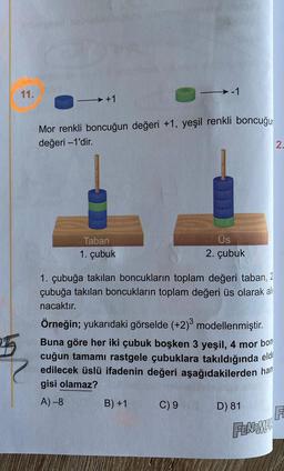 25
11.
→ +1
Mor renkli boncuğun değeri +1, yeşil renkli boncuğur
değeri -1'dir.
Taban
1. çubuk
→-1
1. çubuğa takılan boncukların toplam değeri taban, 2
çubuğa takılan boncukların toplam değeri üs olarak al
nacaktır.
B) +1
Üs
2. çubuk
Örneğin; yukarıdaki görselde (+2)3 modellenmiştir.
Buna göre her iki çubuk boşken 3 yeşil, 4 mor bon
cuğun tamamı rastgele çubuklara takıldığında eld
edilecek üslü ifadenin değeri aşağıdakilerden han
gisi olamaz?
A)-8
C) 9
D) 81
FENOMEN
2.
FL