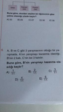 5.
Gitar
Keman
(26)
Buna göre, okuldan seçilen bir öğrencinin gitar
çalma olasılığı yüzde kaçtır?
A) 20
B) 25
C) 27
Piyano
(40)
A) IT
11
A, B ve C gibi 3 yarışmacının olduğu bir ya-
rışmada, A'nın yarışmayı kazanma olasılığı;
B'nin 2 katı, C'nin ise 3 katıdır.
D)
D) 30 E) 35
Buna göre, B'nin yarışmayı kazanma ola-
sılığı kaçtır?
B) 1
E) ₁
3
C) 11
T