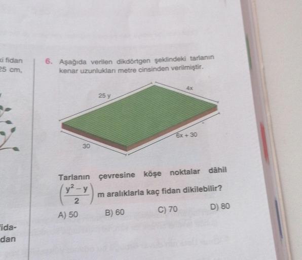 ki fidan
25 cm,
Fida-
dan
6. Aşağıda verilen dikdörtgen şeklindeki tarlanın
kenar uzunlukları metre cinsinden verilmiştir.
30
A) 50
25 y
6x +30
Tarlanın çevresine köşe noktalar dâhil
y²-y
m aralıklarla kaç fidan dikilebilir?
2
B) 60
C) 70
D) 80