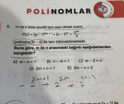 5.
POLINOMLAR
m ve n birer pozitif tam sayı olmak üzere,
P(x) = (x-7)2m +
2m + 1 + (x - 1)m +
22n
polinomu (x - 5) ile tam bölünebilmektedir.
Buna göre, m ile n arasındaki bağıntı aşağıdakilerden
hangisidir?
q
A) m- n = 1 (B) n - m = 1
D) 2m + n = 1
E)
2m+1
2+2
2m
C) m-2=n
2m - n = 2
20-2
www.
+2
lipomunun (x-1) ile