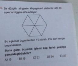 5. Bir düzgün altıgenin köşegenleri çizilerek altı eş
eşkenar üçgen elde ediliyor.
Bu eşkenar üçgenlerden 4'ü siyah, 2'si san renge
boyanacaktır.
Buna göre, boyama işlemi kaç farklı şekilde
gerçekleştirilebilir?
B) 18
D) 24
E) 27
A) 15
C) 21