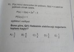 11. P(x) ikinci dereceden bir polinom, Q(x) = k sabit bir
polinom olmak üzere,
P(x) + Q(x) = 2x² -5
P(Q(x)) = 1
eşitlikleri veriliyor.
Buna göre, Q(1) ifadesinin alabileceği değerlerin
toplamı kaçtır?
A) / B) 4/
5
C) / D) / E) 1/2