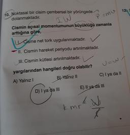 10. Noktasal bir cisim çembersel bir yörüngede
dolanmaktadır.
IW
Cismin açısal momentumunun büyüklüğü zamanla
arttığına göre,
P = mu
Cisme net tork uygulanmaktadır. ✓
II. Cismin hareket periyodu artırılmaktadır.
III. Cismin kütlesi artırılmaktadır.
yargılarından hangileri doğru olabilir?
A) Yalnız I
B) Yalnız II
D) I ya da III
kmr
U=wir
C) I ya da II
E) Il ya da III
& №
7
12. S