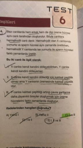 Ceşitleri
4 Bazı canlilarda hem erkek hem de dişi üreme hücresi
aynı canh tarafından oluşturulur. Böyle canlılara
hermafrodit canh denir. Hermafrodit olan X canlısında
yumurta ve sperm hücresi aynı zamanda üretilirken,
hermafrodit Y canlısında ise yumurta
