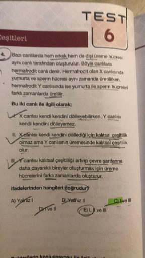 Ceşitleri
4 Bazı canlilarda hem erkek hem de dişi üreme hücresi
aynı canh tarafından oluşturulur. Böyle canlılara
hermafrodit canh denir. Hermafrodit olan X canlısında
yumurta ve sperm hücresi aynı zamanda üretilirken,
hermafrodit Y canlısında ise yumurta 