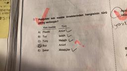 metali
metal
atom
25-
3. Aşağıdaki katı madde örneklerinden hangisinin türü
yanlış verilmiştir?
Katı madde
A) Plastik
B) Tuz
C) Tunç
D Buz
E) Şeker
Türü
Amorf
İyonik
Metalik
Amorf
Moleküler
6.
Aşağ
likla
yonir
B
F