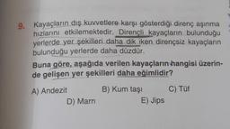 9. Kayaçların dış kuvvetlere karşı gösterdiği direnç aşınma
hızlarını etkilemektedir. Dirençli kayaçların bulunduğu
yerlerde yer şekilleri daha dik iken dirençsiz kayaçların
bulunduğu yerlerde daha düzdür.
Buna göre, aşağıda verilen kayaçların hangisi üzerin-
de gelişen yer şekilleri daha eğimlidir?
A) Andezit
D) Marn
B) Kum taşı
E) Jips
C) Tüf