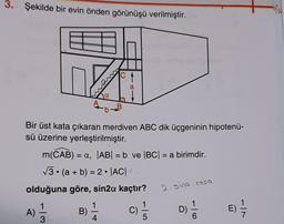 3. Şekilde bir evin önden görünüşü verilmiştir.
Bir üst kata çıkaran merdiven ABC dik üçgeninin hipotenü-
sü üzerine yerleştirilmiştir.
m(CAB) = a, |AB| = b ve |BC| = a birimdir.
√3 (a + b) = 2 |AC|
olduğuna göre, sin2a kaçtır?
1
B) 1/24
3
A)
C)
1
5
2.sina.cosa
D)
E) 1/2