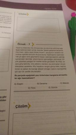 esprill, hose gi
um Nitekim ya
ağıdakilerden
C) Deneme
ş gibi
tiden
leştiri
çözüm>
Örnek - 7
#
Yazar bu kitabında, köy dünyasından da izlenimler edinmeyi sağ
layan betimlemeleri içinde, özünde "Maddi gelişimini tamamla-
miş insan, daha neye ihtiyaç duyar?" sorusunun cevabins ba-
rindiran öyküler sunuyor okuyucusuna. Yazilimasının üzerinden
130 yılı aşkın süre geçmesine karşın, betimlemelerinin yalınlığı
içerisindeki derinliği, çıkarımlarının güncelliğini yitirmeyişi, bu-
yük yazarlara yaraşan bir marifet olarak görülebilir. Bu kitap, ya-
zara giriş tadında, ona yabancı olanların da sıkılmadan okuya-
bilecekleri sadelikte. Köy hayatının rengini görüp bilen, kazma,
kürek ve saban ile toprağı işleyen emeğin hakkını kavrayanlar
için ayrı bir zevkle okunacaktır.
Bu parçada aşağıdaki yazı türlerinden hangisine ait özellik-
ler ağır basmaktadır?
A) Eleştiri
>
Çözüm
D) Fıkra
B) Deneme
E) Günlük
C) Makale