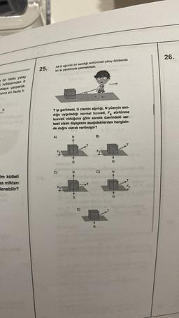 s bir tabla yatay
Knoktasından
ablaya çarparak
onra en fazla h
h
2m kütleli
na miktarı
lenebilir?
25.
All G ağırlıklı bir sandığı sürtünmeli yatay düzlemde
bir ip yardımıyla çekmektedir.
Tip gerilmesi, G cismin ağırlığı, N yüzeyin san-
dığa uyguladığı normal kuvveti, F, sürtünme
kuvveti olduğuna göre sandık üzerindeki ser-
best cisim diyagramı aşağıdakilerden hangisin-
de doğru olarak verilmiştir?
A)
C)
Fs
N
G
N
G
E)
G
B)
D)
G
N
Fs
26.