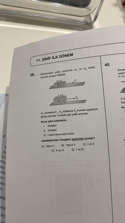 2.
K
da
tun
düny
ğaç
umla
erin
pleri
ir.
ani
cılaş
duy
do
39.
11. SİNİF İLK DÖNEM
Sürtünmesiz yatay düzlemde
cisimler durgun hâldedir.
V=0
m₁
V=0
A) Yalnız 1
m₂
Buna göre cisimlerin;
1. Kütleleri
II. İvmeleri
III. t süre sonundaki hızları
m₁
F₁
-7/2₂
D) II ve III
ve
m, kütlesine F 1¹ m2 kütlesine F₂
ğında cisimler t sürede eşit yollar alıyorlar.
B) Yalnız II
m₂
niceliklerinden hangileri kesinlikle aynıdır?
C) I ve II
kütleli
kuvveti uygulandı-
E) I ve III
40.
Esnekl
yayları
A, B C
A çiv
P ci
kay
Bur
1