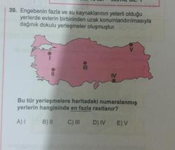 39. Engebenin fazla ve su kaynaklarının yeterli olduğu
yerlerde evlerin birbirinden uzak konumlandırılmasıyla
dağınık dokulu yerleşmeler oluşmuştur.
III
IV
Bu tür yerleşmelere haritadaki numaralanmış
yerlerin hangisinde en fazla rastlanır?
A) I B) II
C) III
D) IV E) V