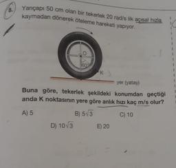 8.
Yarıçapı 50 cm olan bir tekerlek 20 rad/s lik açısal hızla
kaymadan dönerek öteleme h
yapıyor.
60%
D) 10√3
K
yer (yatay)
Buna göre, tekerlek şekildeki konumdan geçtiği
anda K noktasının yere göre anlık hızı kaç m/s olur?
A) 5
B) 5√3
C) 10
E) 20
1
1
I
1
1
1