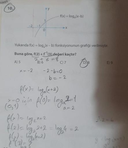 10.
0
x=-2
f(x) = log₂ (x-b)
-X
Yukarıda f(x) = log₂ (x - b) fonksiyonunun grafiği verilmiştir.
Buna göre, f(2) +f¹(3) değeri kaçtır?
A) 5
B) 6
C) 7
-2-6-0
6=-2
f(x)= log₂ (x+2)
x=0 için f(0) = log₂²2=1
(0,1)
a=2
f(x) = log₂x + 2
f(2)= log₂₁ 2+2 = log₂4 = 