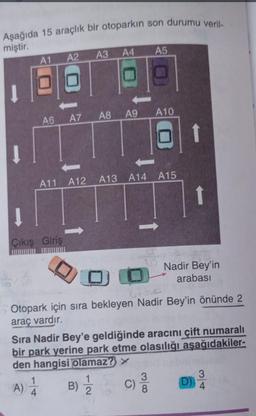 Aşağıda 15 araçlık bir otoparkın son durumu veril-
miştir.
A3
A2
A1
66
A6
A11 A12
1
Çıkış Giriş
1
A) 4
A4
A8
A7
B)
A9 A10
1
2
A5
A13 A14 A15
DO
Otopark için sıra bekleyen Nadir Bey'in önünde 2
araç vardır.
Sıra Nadir Bey'e geldiğinde aracını çift numaralı
bir park yerine park etme olasılığı aşağıdakiler-
den hangisi olamaz? >
C)
3
↑
Nadir Bey'in
arabası
(D)
3
4