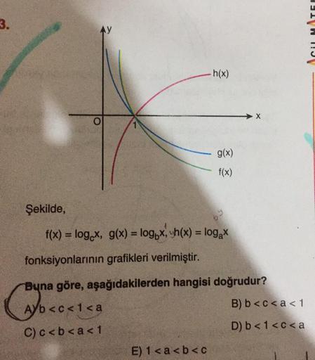 3.
Şekilde,
AY
A
O
.h(x)
f(x) = log x, g(x) = logox, sh(x) = log₂x
Ab<c< 1<a
C)c<b<a<1
g(x)
f(x)
E) 1<a<b<c
fonksiyonlarının grafikleri verilmiştir.
Buna göre, aşağıdakilerden hangisi doğrudur?
Caynes
X
B) b<c<a < 1
D) b< 1<c<a
ACUL MATEE