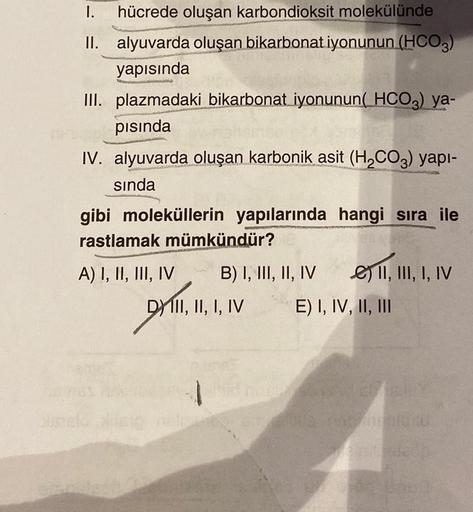 I. hücrede oluşan karbondioksit molekülünde
II. alyuvarda oluşan bikarbonat iyonunun (HCO3)
yapısında
III. plazmadaki bikarbonat iyonunun(HCO3) ya-
pısında
IV. alyuvarda oluşan karbonik asit (H₂CO3) yapı-
sında
gibi moleküllerin yapılarında hangi sıra ile
