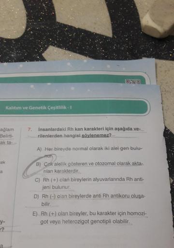 ağlam
Belirti-
rak ta-
cek
a
Kalıtım ve Genetik Çeşitlilik - I
y-
?
OND
7. İnsanlardaki Rh kan karakteri için aşağıda ve-
rilenlerden hangisi söylenemez?
A) Her bireyde normal olarak iki alel gen bulu-
B) Çok alellik gösteren ve otozomal olarak akta-
rilan