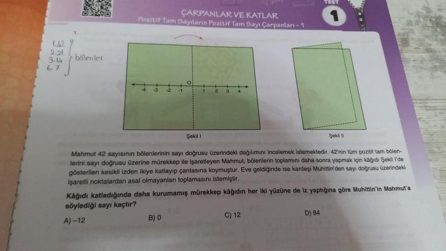 1.42
2.21
3.14
6.7
OXO
bölenler
ÇARPANLAR VE KATLAR
Pozitif Tam Sayıların Pozitif Tam Sayı Çarpanları-1
-1
Şekil 1
B) 0
TEST
Mahmut 42 sayısının bölenlerinin sayı doğrusu üzerindeki dağılımını incelemek istemektedir. 42'nin tüm pozitif tam bölen-
lerini sa