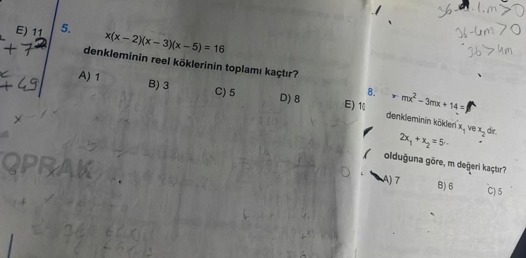 E) 11
+72
+
49
X
5.
x(x-2)(x-3)(x - 5) = 16
denkleminin reel köklerinin toplamı kaçtır?
B) 3
C) 5
D) 8
A) 1
OPRAK
E) 10
8.
36.1.m>0
36-4m 70
36>um
mx²-3mx + 14 =
denkleminin kökleri x, ve x₂ dir.
2x₁ + x₂ = 5₁-
olduğuna göre, m değeri kaçtır?
A) 7
B) 6
C)