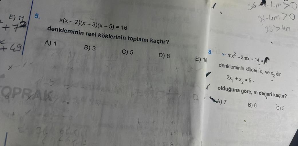 E) 11
+72
+
49
X
5.
x(x-2)(x-3)(x - 5) = 16
denkleminin reel köklerinin toplamı kaçtır?
B) 3
C) 5
D) 8
A) 1
OPRAK
E) 10
8.
36.1.m>0
36-4m 70
36>um
mx²-3mx + 14 =
denkleminin kökleri x, ve x₂ dir.
2x₁ + x₂ = 5₁-
olduğuna göre, m değeri kaçtır?
A) 7
B) 6
C) 