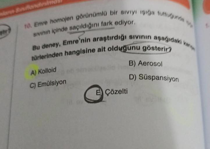 morin Siniflandinin
10. Emre homojen görünümlü bir sıvıyı işığa tuttuğunda
sıvının içinde saçıldığını fark ediyor.
Bu deney, Emre'nin araştırdığı sıvının aşağıdaki kan
türlerinden hangisine ait olduğunu gösterir?
A) Kolloid
C) Emülsiyon
E Çözelti
B) Aeroso