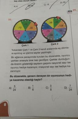 8
22.
kaç olası durum var
A) 6
A)
√12
1.00
√8
5
24
√15
√20
√27
C) 18
B)
√48
v16
6
√75
Çark 1
Çark 2
Yukarıdaki Çark 1 ve Çark 2 kendi aralarında eş dilimle-
re ayrılmış ve içlerine sayılar yazılmıştır.
45
√28 √5
Bir eğlence panayırında kurulan bu düzenekte, oyuncu
çarkları sırasıyla birer kez çevriliyor. Çarklar durduğun-
da ibrenin gösterdiği sayıların çarpımı rasyonel sayı ise
oyuncu hediye kazanıyor, irrasyonel sayı ise hediye ka-
zanmıyor.
C)
Bu düzenekte, şansını deneyen bir oyuncunun hedi-
ye kazanma olasılığı kaçtır?
D) 35
√108
√32
3
eis 24.
ynlon
D)
7
24