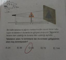 156
5761
676/44
366
14
Bir trafik tabelasına ağırlık merkezine dik olarak fener tutu-
luyor ve tabelanın duvarda bir gölgesi oluşuyor. Tabelanın
fenere olan uzaklığı ile duvara olan uzaklığı aynıdır.
D
Tabelanın alanı 12 birimkare ise duvardaki gölgesinin
alanı kaç birimkaredir?
A) 24
B) 36
C) 48
D) 72
E) 144