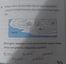 6. izohips, deniz seviyesinden itibaren aynı yükseltideki
noktaların birleştirilmesiyle elde edilen eş yükselti eğrile-
ridir.
C
Deniz
Buna göre, haritada numaralandırılarak verilen nokta-
lardan hangilerinin yükseltileri aynıdır?
A) I ve II
D) II ye IV
B) I ve III
C) II ve III
E) II ve IV